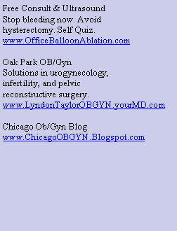 Text Box: Free Consult & UltrasoundStop bleeding now. Avoidhysterectomy. Self Quiz.www.OfficeBalloonAblation.comOak Park OB/GynSolutions in urogynecology,infertility, and pelvicreconstructive surgery.www.LyndonTaylorOBGYN.yourMD.comChicago Ob/Gyn Blogwww.ChicagoOBGYN.Blogspot.com